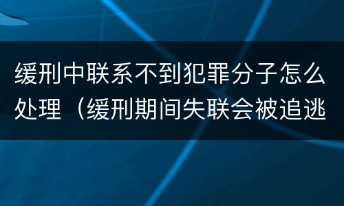 缓刑中联系不到犯罪分子怎么处理（缓刑期间失联会被追逃吗）