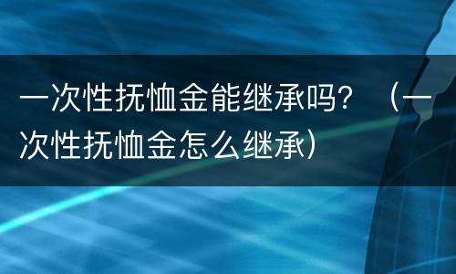 一次性抚恤金能继承吗？（一次性抚恤金怎么继承）