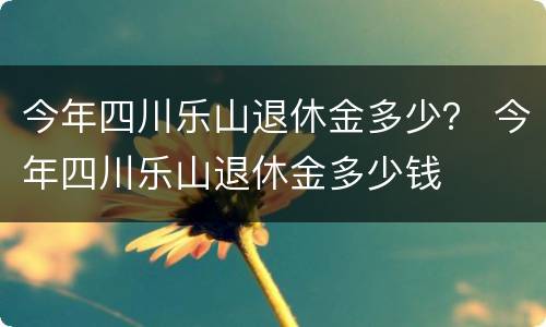 今年四川乐山退休金多少？ 今年四川乐山退休金多少钱