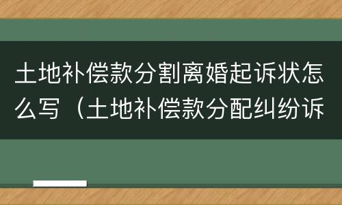 土地补偿款分割离婚起诉状怎么写（土地补偿款分配纠纷诉状）