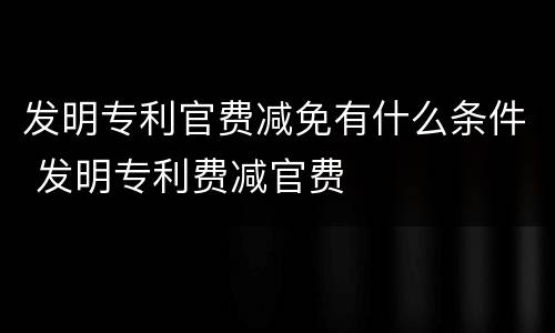 发明专利官费减免有什么条件 发明专利费减官费