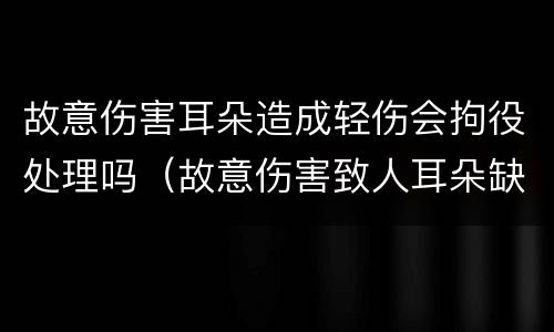 故意伤害耳朵造成轻伤会拘役处理吗（故意伤害致人耳朵缺失）