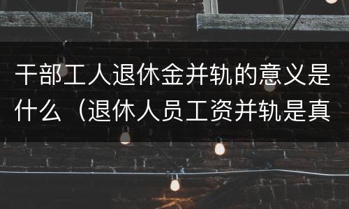 干部工人退休金并轨的意义是什么（退休人员工资并轨是真的吗）