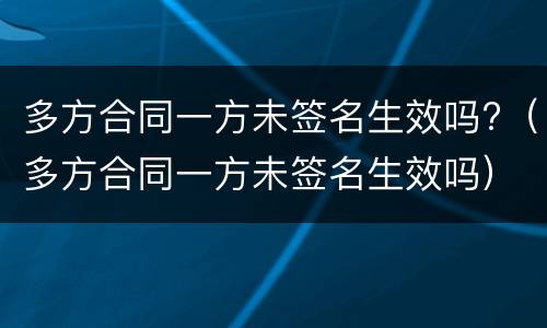 多方合同一方未签名生效吗?（多方合同一方未签名生效吗）