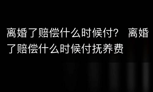 离婚了赔偿什么时候付？ 离婚了赔偿什么时候付抚养费