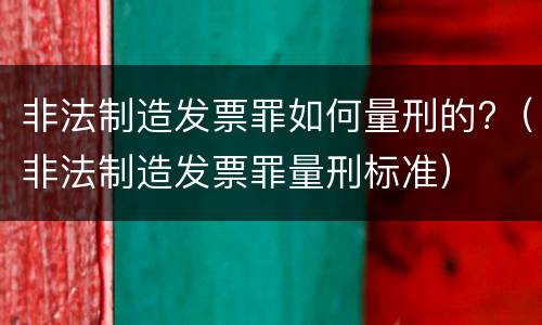 非法制造发票罪如何量刑的?（非法制造发票罪量刑标准）