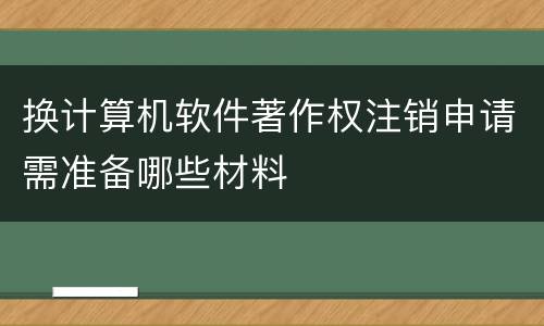 换计算机软件著作权注销申请需准备哪些材料