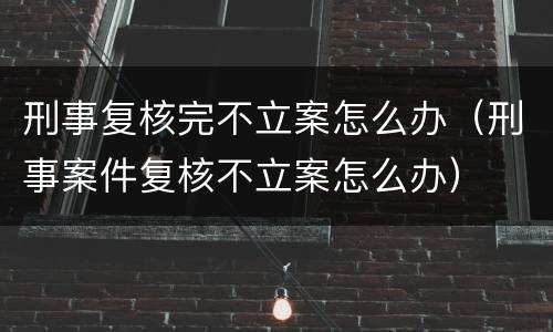 刑事复核完不立案怎么办（刑事案件复核不立案怎么办）