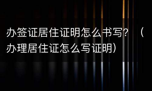 办签证居住证明怎么书写？（办理居住证怎么写证明）