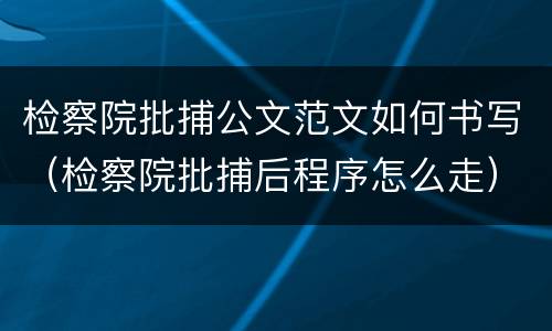 检察院批捕公文范文如何书写（检察院批捕后程序怎么走）