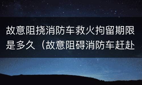 故意阻挠消防车救火拘留期限是多久（故意阻碍消防车赶赴火灾现场拘留几天）