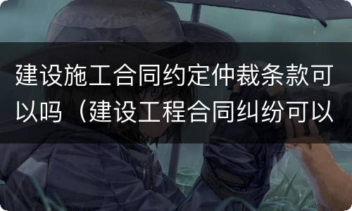 建设施工合同约定仲裁条款可以吗（建设工程合同纠纷可以约定仲裁吗?）