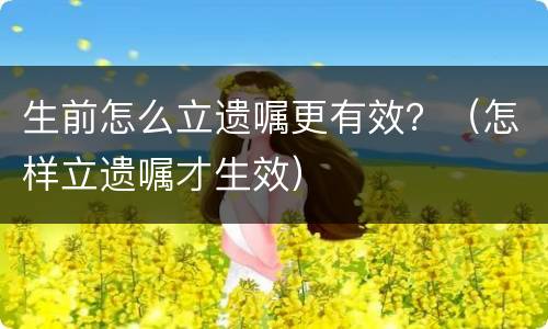 生前怎么立遗嘱更有效？（怎样立遗嘱才生效）