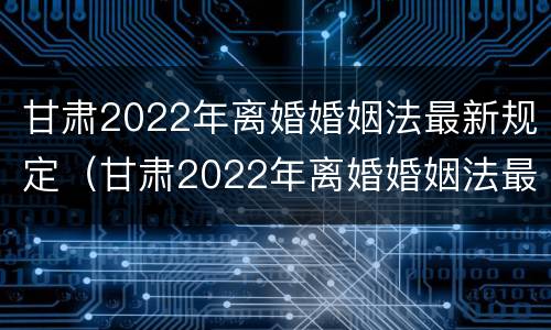 甘肃2022年离婚婚姻法最新规定（甘肃2022年离婚婚姻法最新规定是）