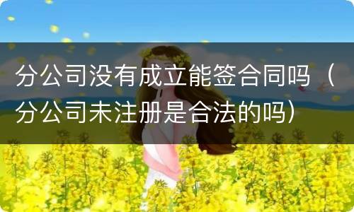 分公司没有成立能签合同吗（分公司未注册是合法的吗）