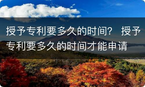 授予专利要多久的时间？ 授予专利要多久的时间才能申请