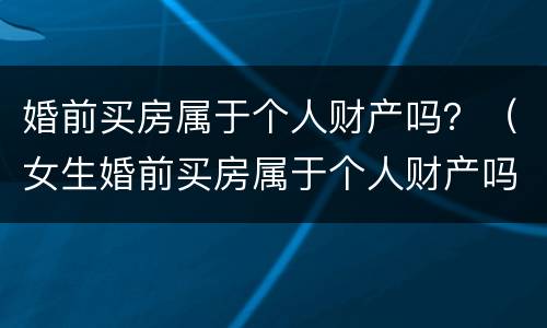 婚前买房属于个人财产吗？（女生婚前买房属于个人财产吗）