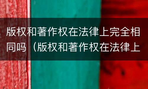 版权和著作权在法律上完全相同吗（版权和著作权在法律上完全相同吗为什么）