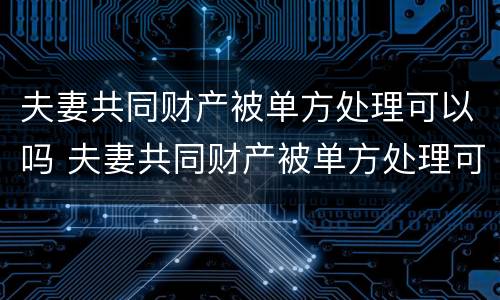 夫妻共同财产被单方处理可以吗 夫妻共同财产被单方处理可以吗怎么办