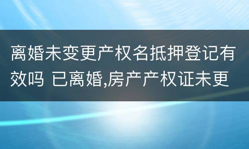 离婚未变更产权名抵押登记有效吗 已离婚,房产产权证未更改,可以卖房吗