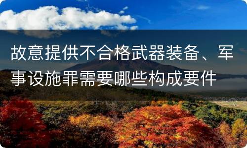 故意提供不合格武器装备、军事设施罪需要哪些构成要件