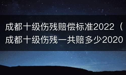 成都十级伤残赔偿标准2022（成都十级伤残一共赔多少2020）