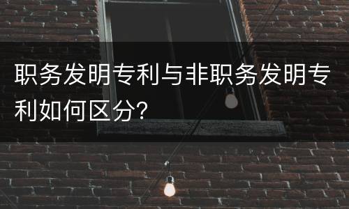 职务发明专利与非职务发明专利如何区分？