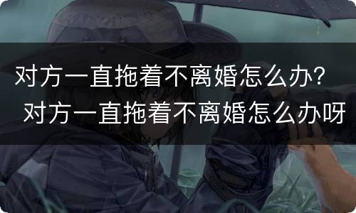 对方一直拖着不离婚怎么办？ 对方一直拖着不离婚怎么办呀