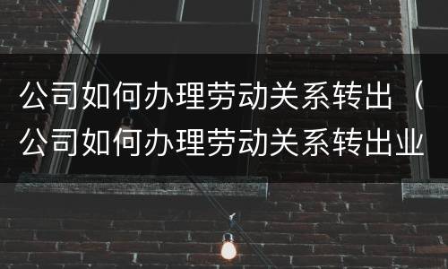 公司如何办理劳动关系转出（公司如何办理劳动关系转出业务）