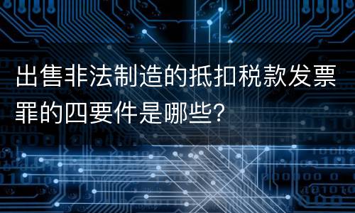 出售非法制造的抵扣税款发票罪的四要件是哪些？