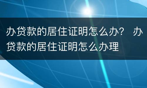 办贷款的居住证明怎么办？ 办贷款的居住证明怎么办理