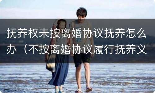 抚养权未按离婚协议抚养怎么办（不按离婚协议履行抚养义务）