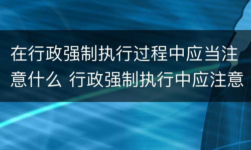 在行政强制执行过程中应当注意什么 行政强制执行中应注意哪些问题