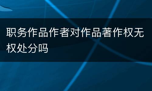 职务作品作者对作品著作权无权处分吗