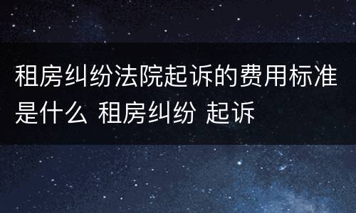 租房纠纷法院起诉的费用标准是什么 租房纠纷 起诉