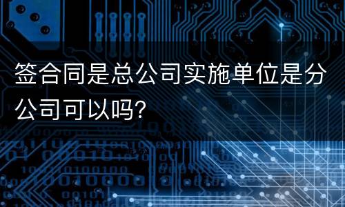 签合同是总公司实施单位是分公司可以吗？