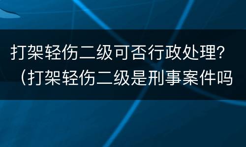 打架轻伤二级可否行政处理？（打架轻伤二级是刑事案件吗）