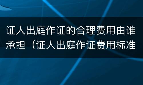 证人出庭作证的合理费用由谁承担（证人出庭作证费用标准）