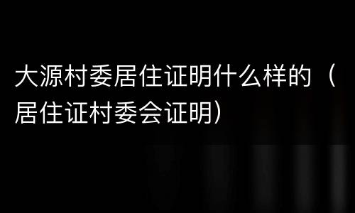 大源村委居住证明什么样的（居住证村委会证明）