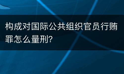 构成对国际公共组织官员行贿罪怎么量刑？