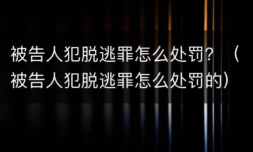 被告人犯脱逃罪怎么处罚？（被告人犯脱逃罪怎么处罚的）