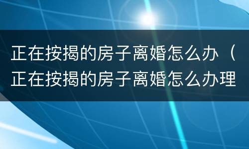 正在按揭的房子离婚怎么办（正在按揭的房子离婚怎么办理）