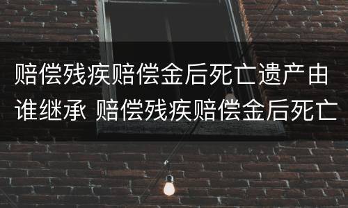 赔偿残疾赔偿金后死亡遗产由谁继承 赔偿残疾赔偿金后死亡遗产由谁继承呢