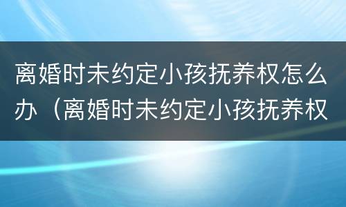 离婚时未约定小孩抚养权怎么办（离婚时未约定小孩抚养权怎么办理）