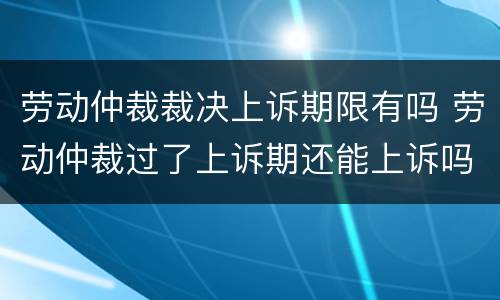 劳动仲裁裁决上诉期限有吗 劳动仲裁过了上诉期还能上诉吗