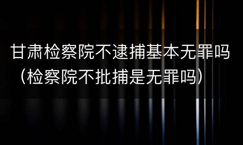 甘肃检察院不逮捕基本无罪吗（检察院不批捕是无罪吗）