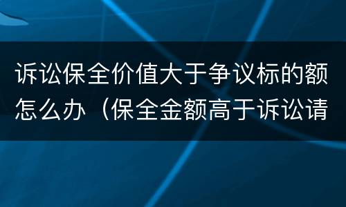 诉讼保全价值大于争议标的额怎么办（保全金额高于诉讼请求数额）