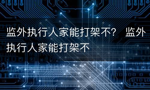 监外执行人家能打架不？ 监外执行人家能打架不