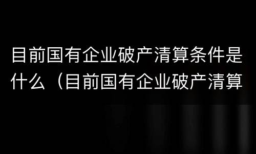 目前国有企业破产清算条件是什么（目前国有企业破产清算条件是什么呢）