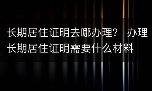 长期居住证明去哪办理？ 办理长期居住证明需要什么材料